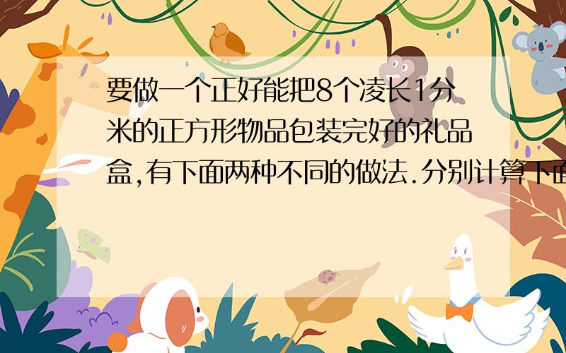 要做一个正好能把8个凌长1分米的正方形物品包装完好的礼品盒,有下面两种不同的做法.分别计算下面这两种礼品盒的表面积.4个小正方体组成的大正方体是1厘米,还有长方形长4厘米宽2厘米