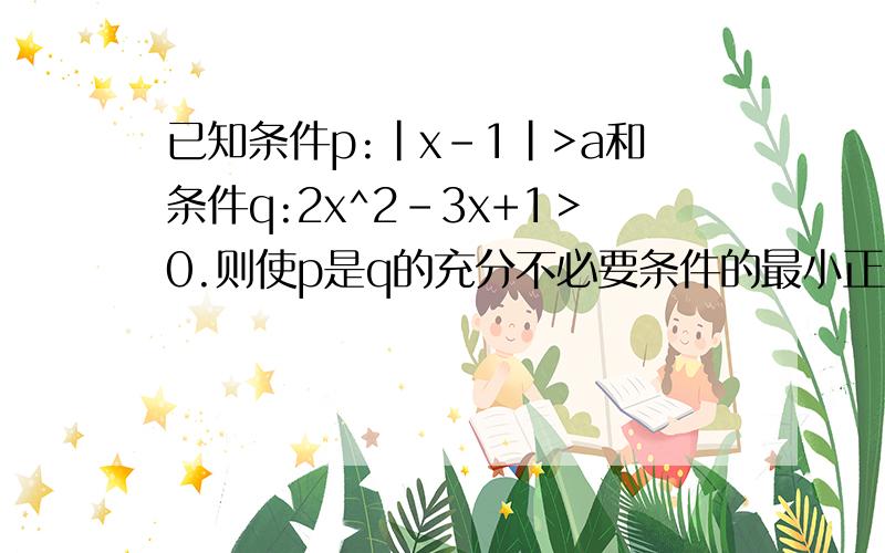 已知条件p:|x-1|>a和条件q:2x^2-3x+1＞0.则使p是q的充分不必要条件的最小正整数a是多少?