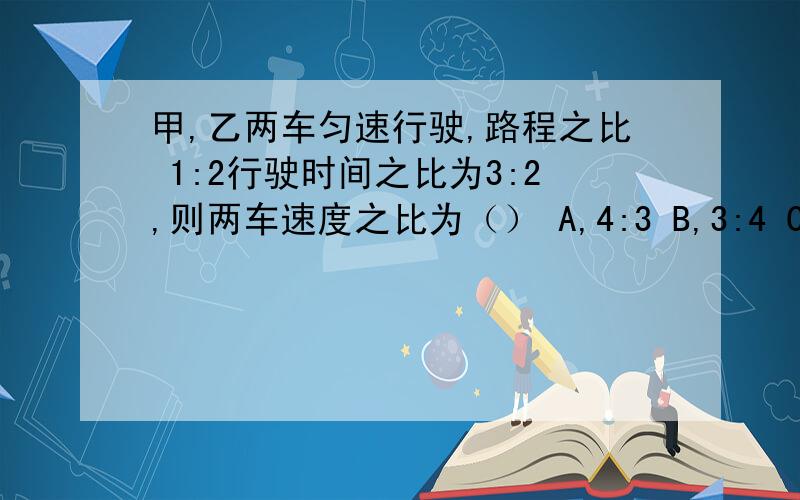 甲,乙两车匀速行驶,路程之比 1:2行驶时间之比为3:2,则两车速度之比为（） A,4:3 B,3:4 C,3:2 D,3:1