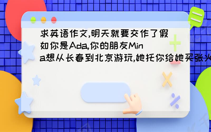 求英语作文,明天就要交作了假如你是Ada,你的朋友Mina想从长春到北京游玩,她托你给她买张火车票,请你结合以下信息给她写一封邮件.要求包含所有信息,至少写五句话From：ChangchunTo：BingjingDate