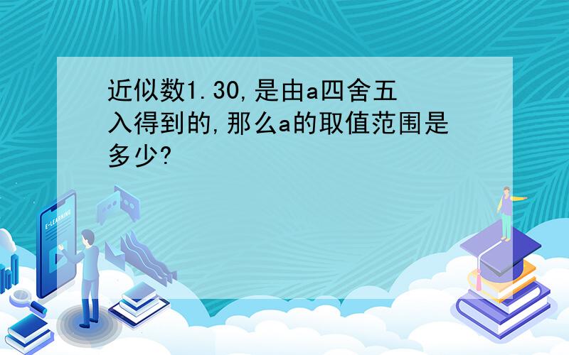 近似数1.30,是由a四舍五入得到的,那么a的取值范围是多少?