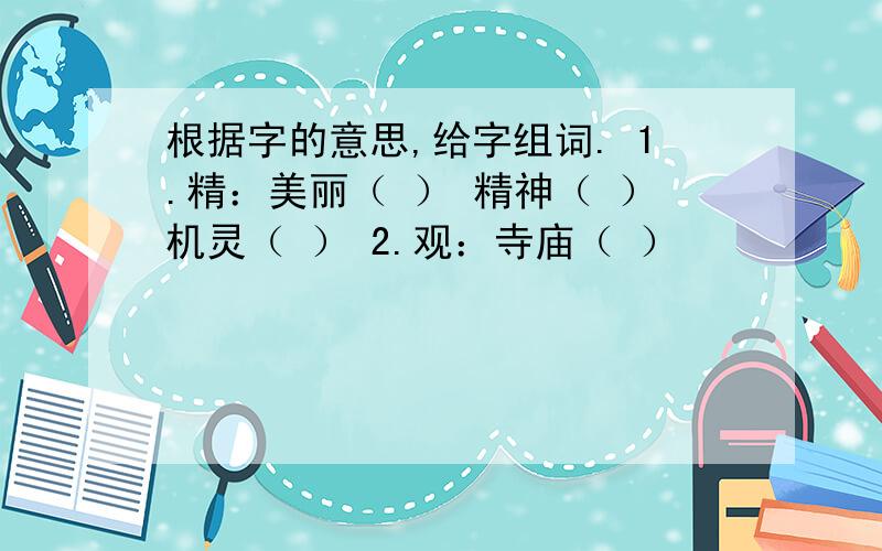 根据字的意思,给字组词. 1.精：美丽（ ） 精神（ ）机灵（ ） 2.观：寺庙（ ）