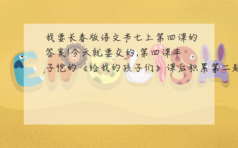 我要长春版语文书七上第四课的答案!今天就要交的,第四课丰子恺的《给我的孩子们》课后积累第二题的答案,有知道的告诉我,