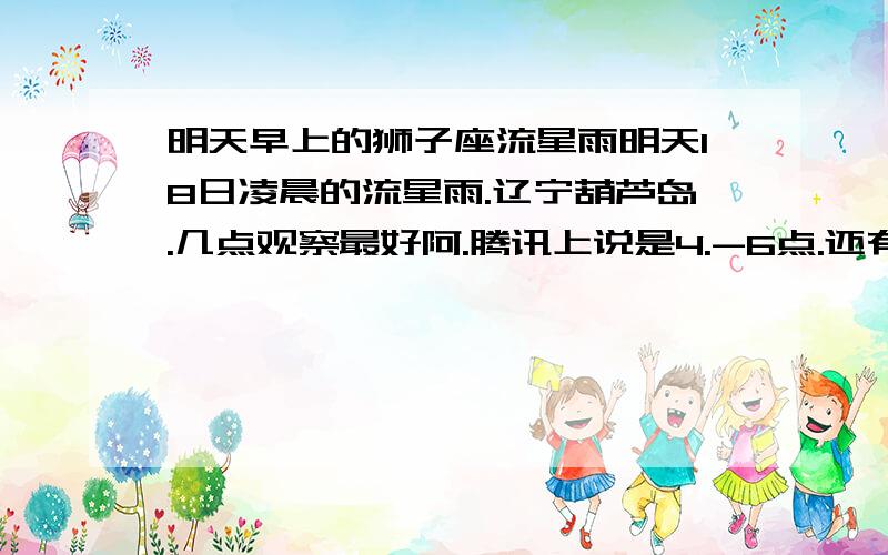 明天早上的狮子座流星雨明天18日凌晨的流星雨.辽宁葫芦岛.几点观察最好阿.腾讯上说是4.-6点.还有的说是12点到2点.到底几点啊.别复制一大堆东西给我看.我要准确点的.我家这边非常晴朗.