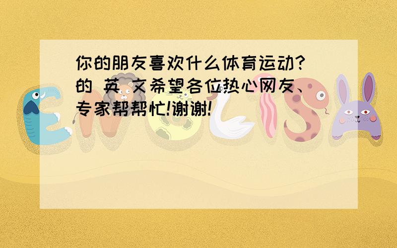 你的朋友喜欢什么体育运动? 的 英 文希望各位热心网友、专家帮帮忙!谢谢!