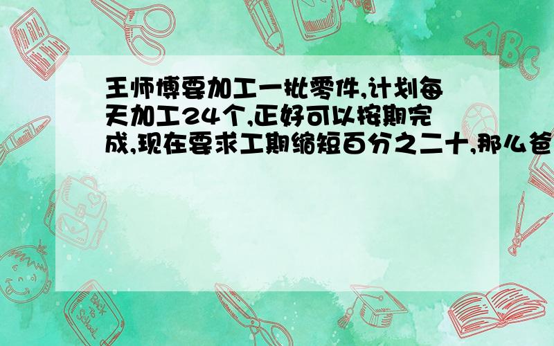 王师博要加工一批零件,计划每天加工24个,正好可以按期完成,现在要求工期缩短百分之二十,那么爸爸每天要加工多少个才能完成任务