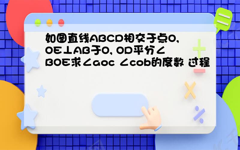 如图直线ABCD相交于点O,OE⊥AB于O, OD平分∠BOE求∠aoc ∠cob的度数 过程