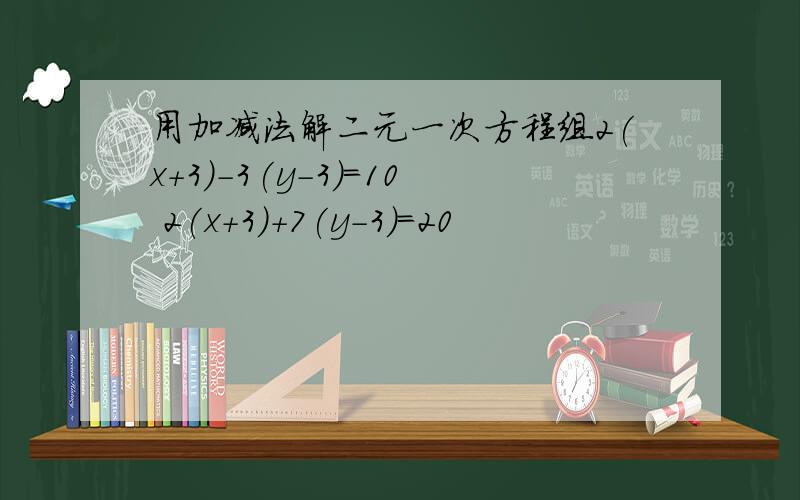 用加减法解二元一次方程组2(x+3)-3(y-3)=10 2(x+3)+7(y-3)=20