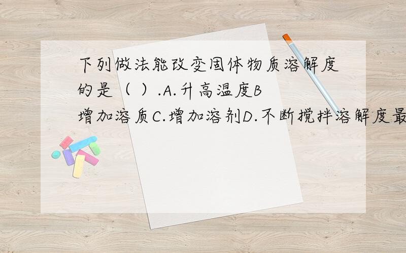 下列做法能改变固体物质溶解度的是（ ）.A.升高温度B 增加溶质C.增加溶剂D.不断搅拌溶解度最正确的解释是什么?也就是什么称为溶解度.你们说了溶解度是什么了吗？我知道是什么。但也觉