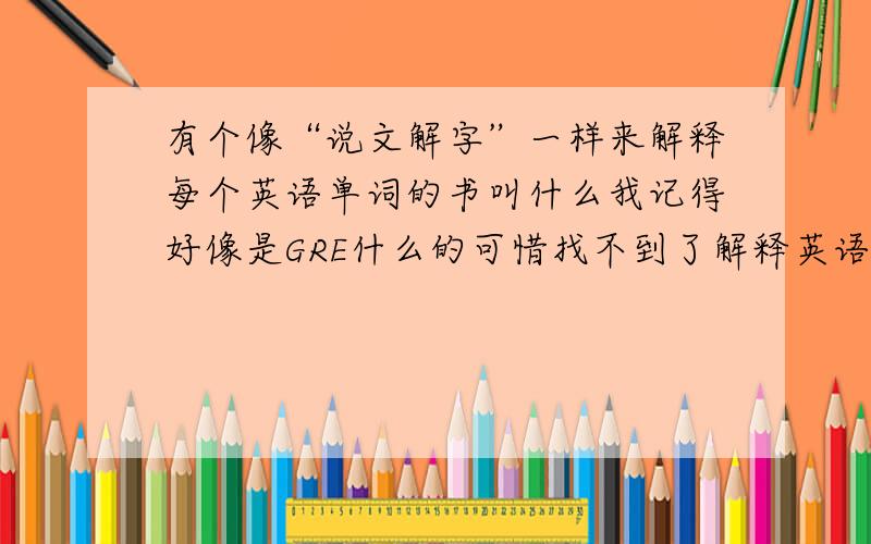 有个像“说文解字”一样来解释每个英语单词的书叫什么我记得好像是GRE什么的可惜找不到了解释英语单词很好的书有点联想的感觉最好给个可以在线阅读的 或者可以下载的 网址