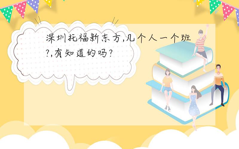 深圳托福新东方,几个人一个班?,有知道的吗?