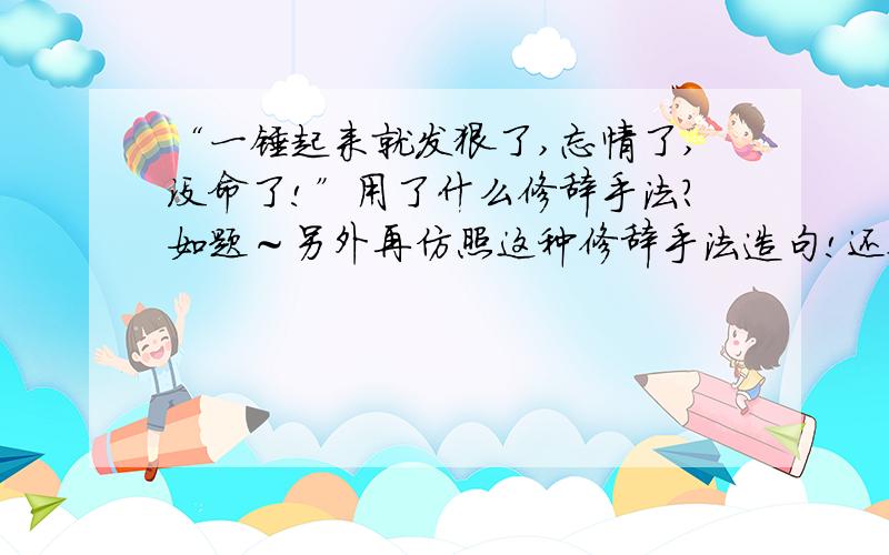 “一锤起来就发狠了,忘情了,没命了!”用了什么修辞手法?如题～另外再仿照这种修辞手法造句!还要造句！