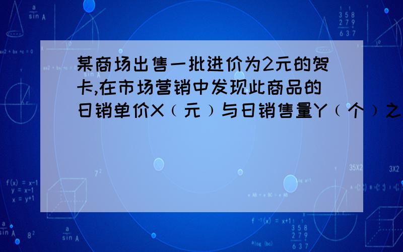 某商场出售一批进价为2元的贺卡,在市场营销中发现此商品的日销单价X﹙元﹚与日销售量Y﹙个﹚之间有如下关系：﹙1﹚猜测并确定Y与X之间的函数关系式；﹙2﹚设经营此贺卡的销售利润W元,