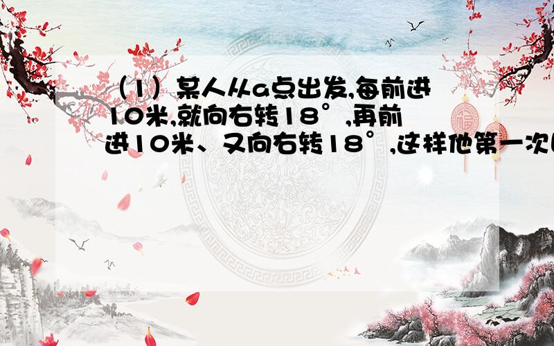 （1）某人从a点出发,每前进10米,就向右转18°,再前进10米、又向右转18°,这样他第一次回到出发点时一共走了多少米?（2）休息日弟弟和妈妈从家里出发一同去外婆家,他们走了1小时后,哥哥发