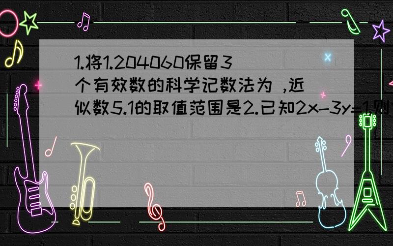 1.将1.204060保留3个有效数的科学记数法为 ,近似数5.1的取值范围是2.已知2x-3y=1,则10-2x-3y= 3.若4x^n-(m+2)x^2-3是关于x的四次二项式,则mn是4.一直x+y=-2,试着计算1/2(x+y)+4(x-y)-3(x-y)-3/2(x+y)-x+y的值