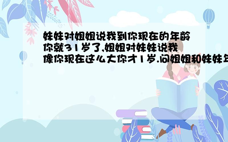 妹妹对姐姐说我到你现在的年龄你就31岁了,姐姐对妹妹说我像你现在这么大你才1岁.问姐姐和妹妹年龄各是多