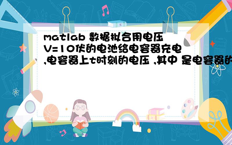 matlab 数据拟合用电压V=10伏的电池给电容器充电,电容器上t时刻的电压 ,其中 是电容器的初始电压,是充电常数.试由下面一组t,V数据确定 ,.t (秒) 0.5 1 2 3 4 5 7 9 V (伏) 6.36 6.48 7.26 8.22 8.66 8.99 9.43 9