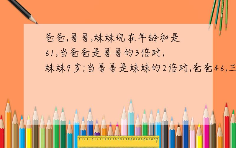 爸爸,哥哥,妹妹现在年龄和是61,当爸爸是哥哥的3倍时,妹妹9岁;当哥哥是妹妹的2倍时,爸爸46,三人的年龄各是