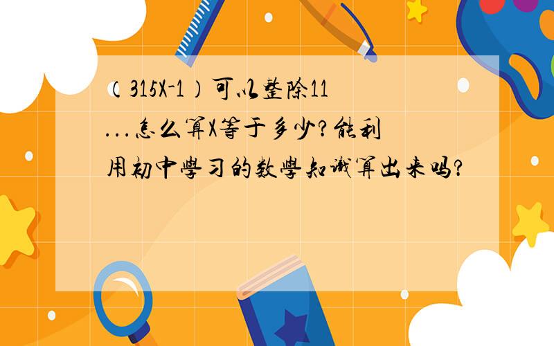 （315X-1）可以整除11...怎么算X等于多少?能利用初中学习的数学知识算出来吗?