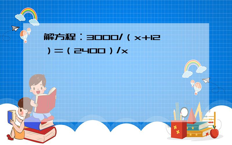 解方程：3000/（x+12）=（2400）/x