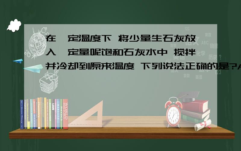 在一定温度下 将少量生石灰放入一定量呢饱和石灰水中 搅拌并冷却到原来温度 下列说法正确的是?A溶液质量不变 B溶质质量增加 C溶液浓度不变 D溶解度增大 并说明为什么:)