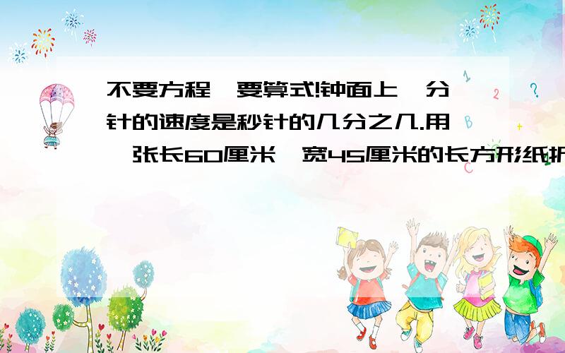 不要方程,要算式!钟面上,分针的速度是秒针的几分之几.用一张长60厘米,宽45厘米的长方形纸折爱心,要把它裁成大小相同的正方形纸且没有剩余,可以怎样裁?正方形纸的边长最长可以是多少厘