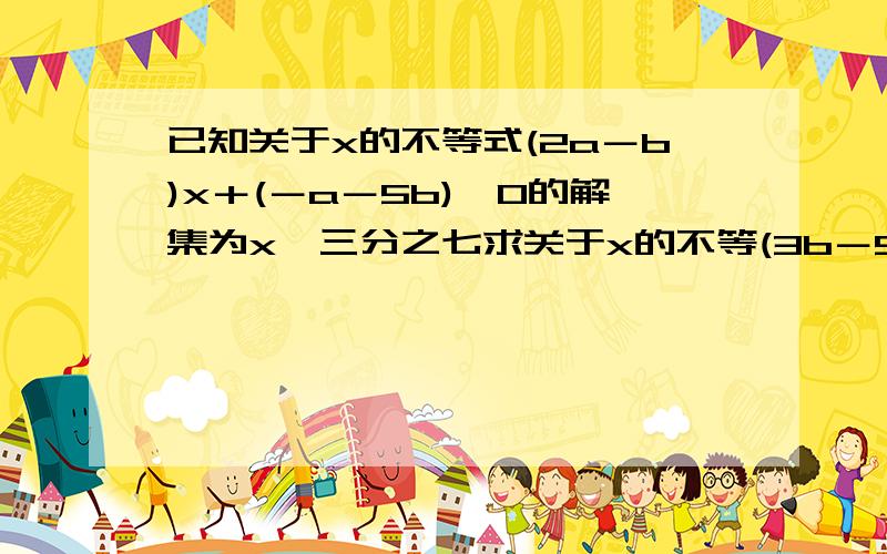 已知关于x的不等式(2a－b)x＋(－a－5b)＞0的解集为x＜三分之七求关于x的不等(3b－5a)x＜17a＋b的解集.