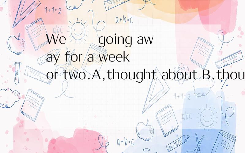 We __ going away for a week or two.A,thought about B.thought over C,thought up D,thought out