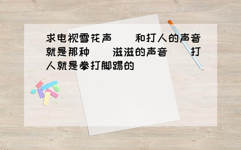 求电视雪花声``和打人的声音就是那种``滋滋的声音``打人就是拳打脚踢的