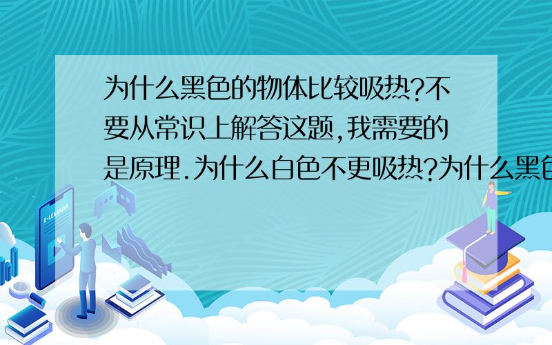 为什么黑色的物体比较吸热?不要从常识上解答这题,我需要的是原理.为什么白色不更吸热?为什么黑色的物体能够吸收所有来得光.同时就吸收热？白色的就会反射光.同时也反射热量.不能调回