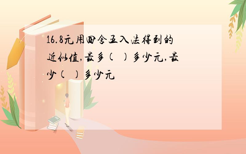 16.8元用四舍五入法得到的近似值,最多( )多少元,最少( )多少元