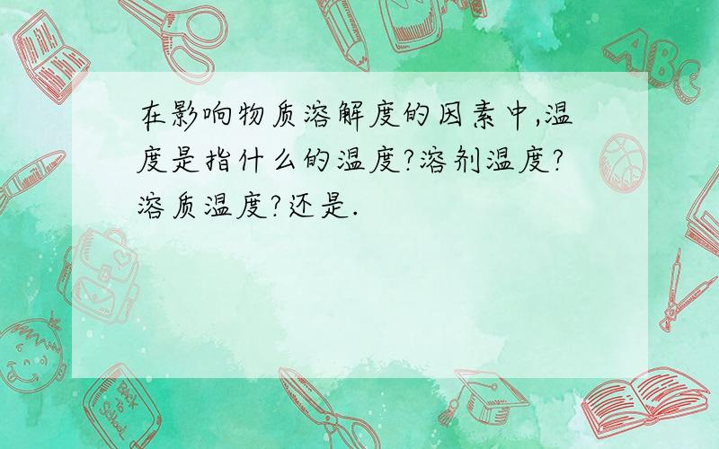 在影响物质溶解度的因素中,温度是指什么的温度?溶剂温度?溶质温度?还是.