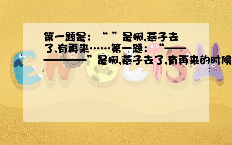 第一题是：“ ”是啊,燕子去了,有再来……第一题：“——————”是啊,燕子去了,有再来的时候；杨柳枯了,有再青的时候,有再开的时候,我们的日子呢.却是一去不复返.不抓住今天,永远