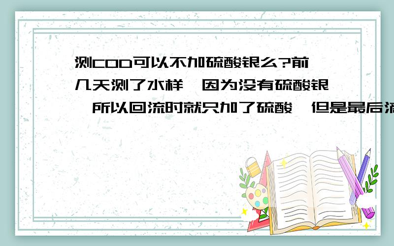 测COD可以不加硫酸银么?前几天测了水样,因为没有硫酸银,所以回流时就只加了硫酸,但是最后滴定的时候一直没有变色,也加了试亚铁灵指示剂,在测COD时不加硫酸银能滴定出来么?如果能滴定出