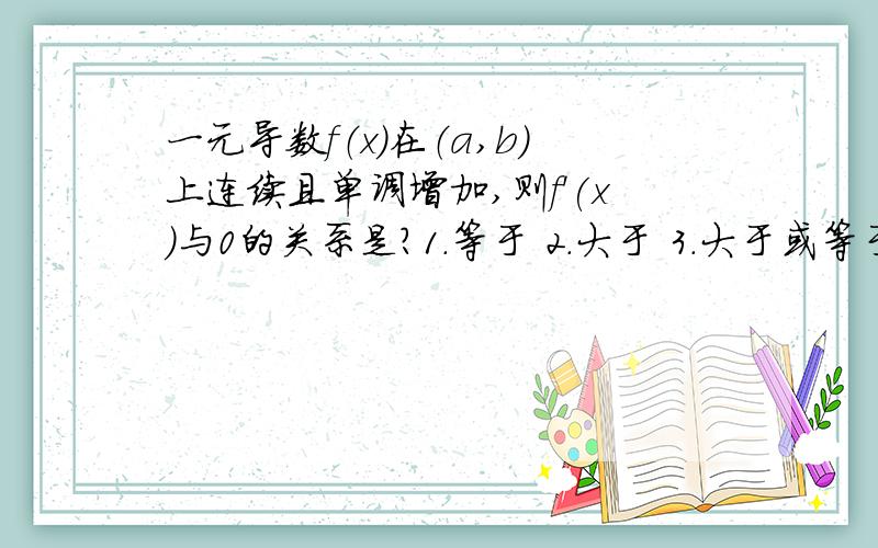 一元导数f（x）在（a,b）上连续且单调增加,则f'(x)与0的关系是?1.等于 2.大于 3.大于或等于给出理由,为了便于大家给出正解，告知答案为3