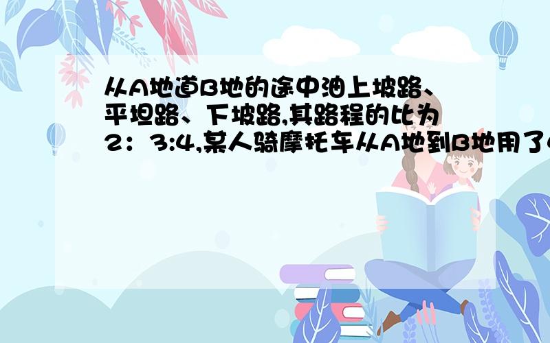 从A地道B地的途中油上坡路、平坦路、下坡路,其路程的比为2：3:4,某人骑摩托车从A地到B地用了4小时,已知该人在上坡路、平坦路、下坡路时的速度比为2:3:4,那么他从B地返回A地需要几小时?