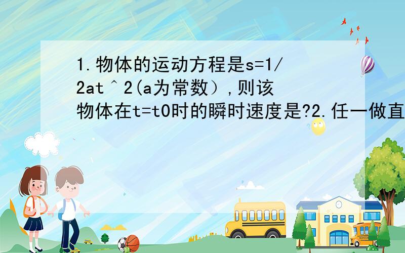 1.物体的运动方程是s=1/2at＾2(a为常数）,则该物体在t=t0时的瞬时速度是?2.任一做直线运动的物体,其位移s与时间t的关系是s=3t-t＾2,则物体的初速度是?答对就给分（导数刚学 不太会 o (∩_∩) o