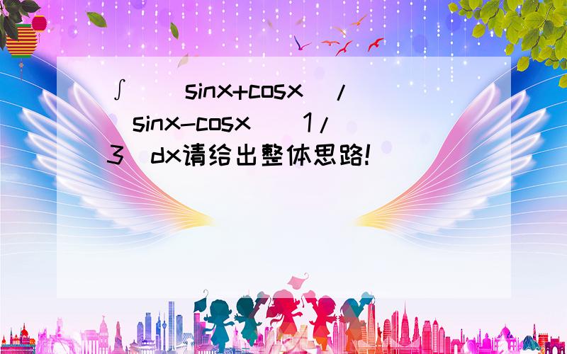 ∫[(sinx+cosx)/(sinx-cosx)^1/3]dx请给出整体思路!