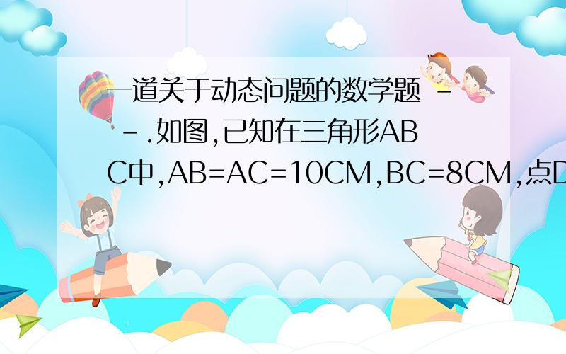 一道关于动态问题的数学题 - -.如图,已知在三角形ABC中,AB=AC=10CM,BC=8CM,点D为AB的中点.1、如果点P在线段BC上以3cm/s的速度由B点向C点运动,同时,点Q在线段CA上由C点向A点运动.（1）若点Q的运动速