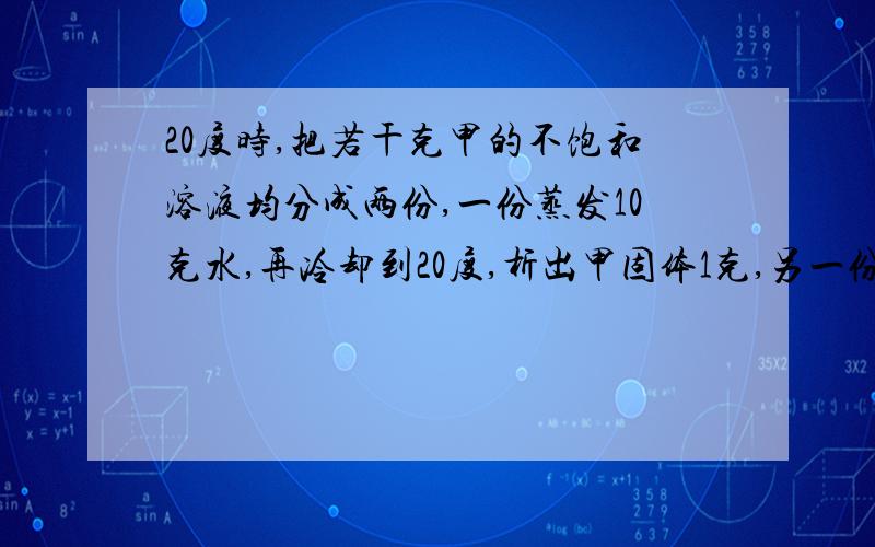 20度时,把若干克甲的不饱和溶液均分成两份,一份蒸发10克水,再冷却到20度,析出甲固体1克,另一份在20度时,加入4克甲恰巧形成饱和溶液,则甲在20度时的溶解度为?