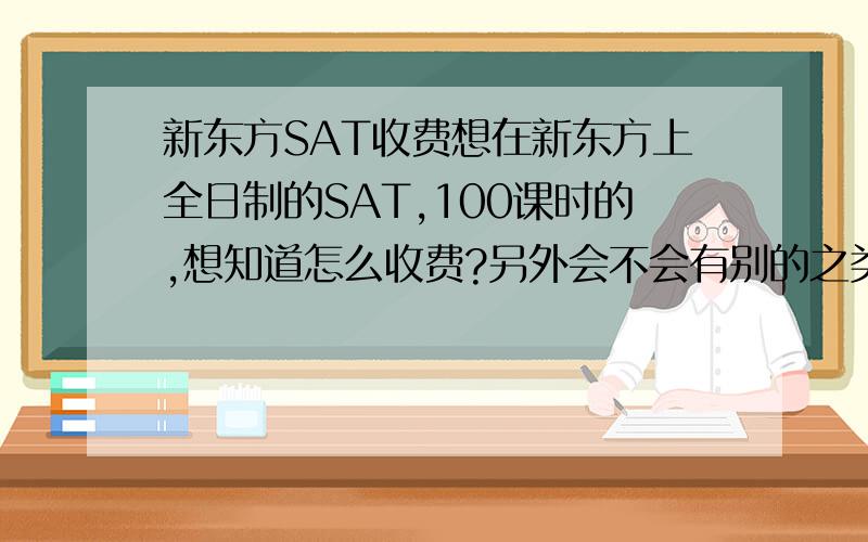 新东方SAT收费想在新东方上全日制的SAT,100课时的,想知道怎么收费?另外会不会有别的之类的额外收费……急求回答.谢谢了