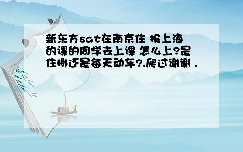 新东方sat在南京住 报上海的课的同学去上课 怎么上?是住哪还是每天动车?.爬过谢谢 .