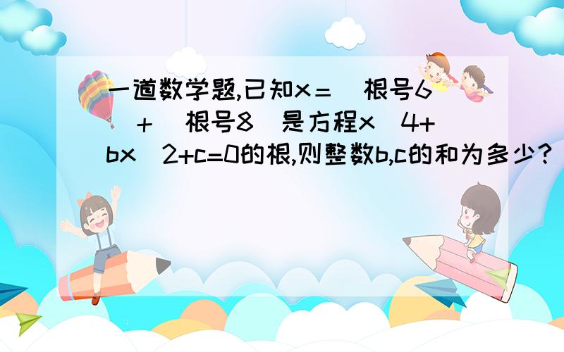 一道数学题,已知x＝（根号6）＋（根号8）是方程x^4+bx^2+c=0的根,则整数b,c的和为多少?