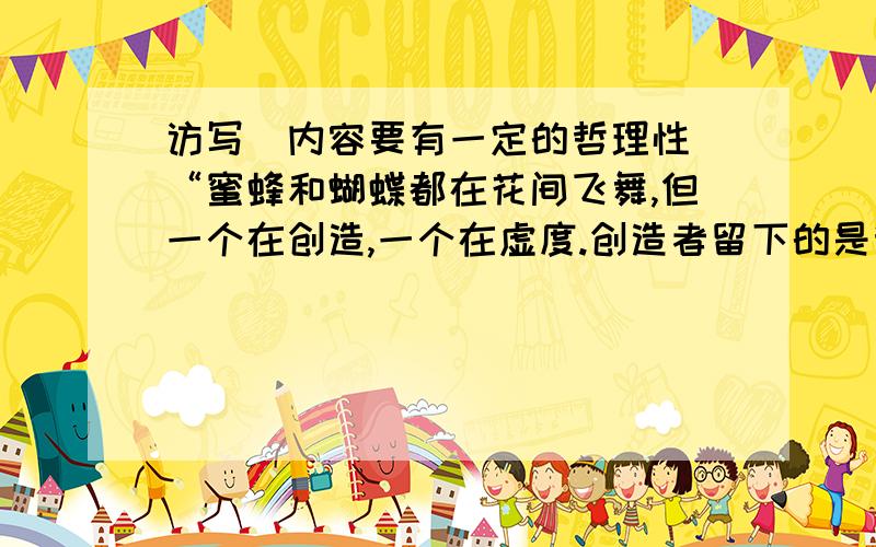 访写（内容要有一定的哲理性）“蜜蜂和蝴蝶都在花间飞舞,但一个在创造,一个在虚度.创造者留下的是甜...访写（内容要有一定的哲理性）“蜜蜂和蝴蝶都在花间飞舞,但一个在创造,一个在