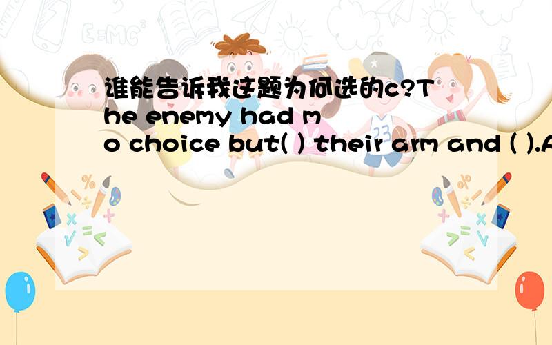 谁能告诉我这题为何选的c?The enemy had mo choice but( ) their arm and ( ).A.lie down;give in B.lay down;gave in C.to lay down;give in D.to lie down;to give in