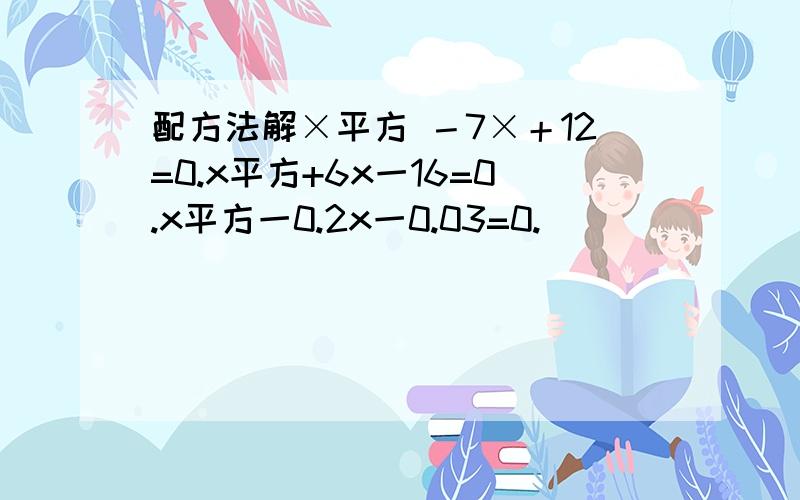 配方法解×平方 －7×＋12=0.x平方+6x一16=0.x平方一0.2x一0.03=0.