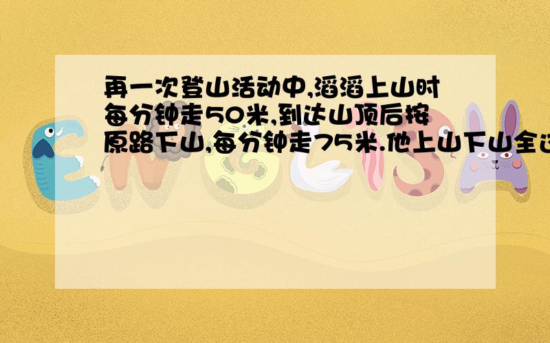 再一次登山活动中,滔滔上山时每分钟走50米,到达山顶后按原路下山,每分钟走75米.他上山下山全过程的平平均速度、、           带公式过程、、在线等