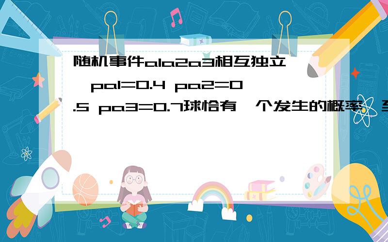 随机事件a1a2a3相互独立,pa1=0.4 pa2=0.5 pa3=0.7球恰有一个发生的概率,至少有一个发生的概率