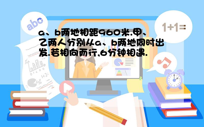 a、b两地相距960米.甲、乙两人分别从a、b两地同时出发.若相向而行,6分钟相遇.