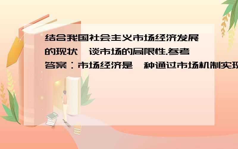 结合我国社会主义市场经济发展的现状,谈市场的局限性.参考答案：市场经济是一种通过市场机制实现社会资源的高效配置的经济.它在促进经济发展的同时,有其局限性,主要表现在：第一,收